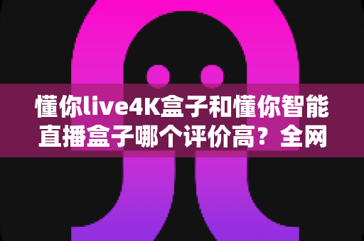 懂你live4K盒子和懂你智能直播盒子哪个评价高？全网口碑深度解析与选购避坑指南