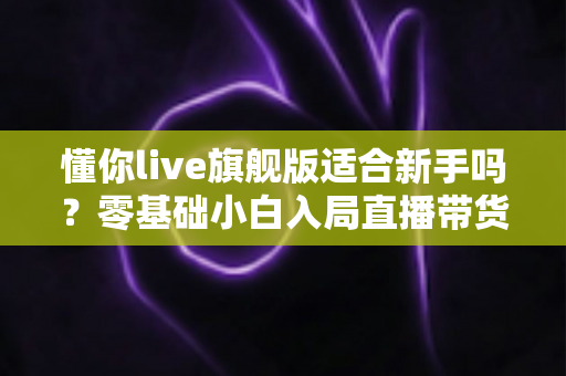 懂你live旗舰版适合新手吗？零基础小白入局直播带货的全面评测与上手指南