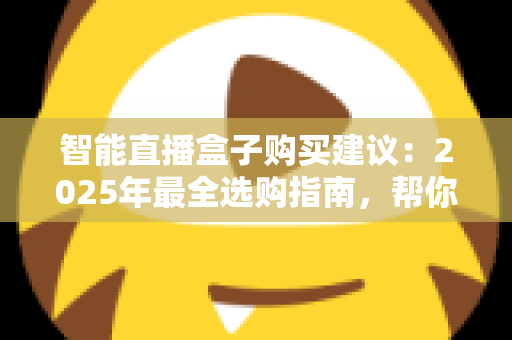 智能直播盒子购买建议:2025年最全选购指南,帮你避开90%的坑 智能直播盒子购买建议:2025年最全选购指南,帮你避开90%的坑