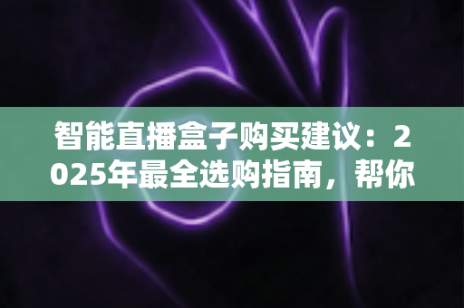 智能直播盒子购买建议：2025年最全选购指南，帮你避开90%的坑