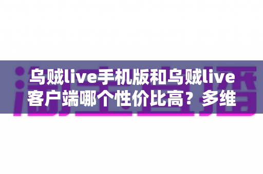 乌贼live手机版和乌贼live客户端哪个性价比高？多维度深度对比帮你选对版本