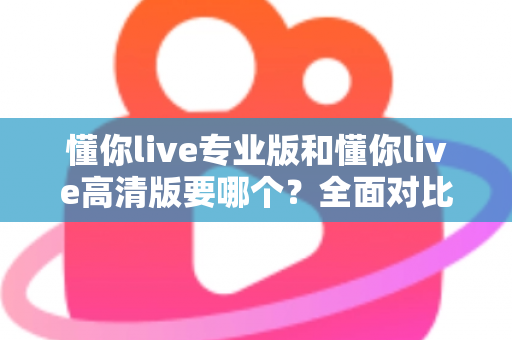 懂你live专业版和懂你live高清版要哪个？全面对比助你一次选对版本