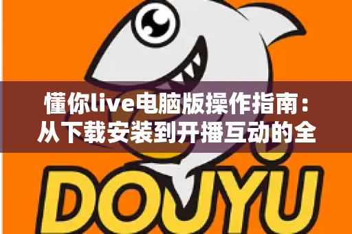懂你live电脑版操作指南：从下载安装到开播互动的全流程详解