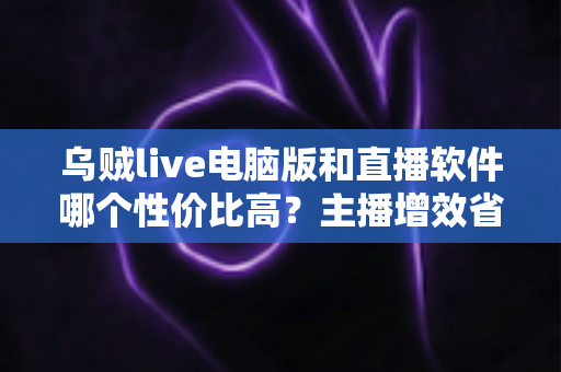 乌贼live电脑版和直播软件哪个性价比高?主播增效省钱的全维度对比指南 乌贼live电脑版和直播软件哪个性价比高?主播增效省钱的全维度对比指南