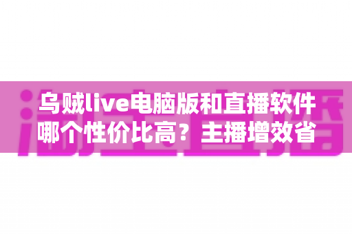 乌贼live电脑版和直播软件哪个性价比高?主播增效省钱的全维度对比指南 乌贼live电脑版和直播软件哪个性价比高?主播增效省钱的全维度对比指南