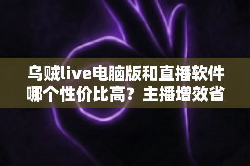 乌贼live电脑版和直播软件哪个性价比高？主播增效省钱的全维度对比指南