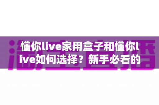 懂你live家用盒子和懂你live如何选择？新手必看的完整选购指南与实用技巧
