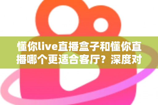 懂你live直播盒子和懂你直播哪个更适合客厅？深度对比助你打造理想家庭观影中心