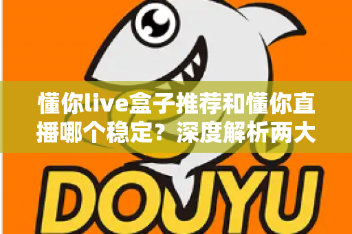 懂你live盒子推荐和懂你直播哪个稳定？深度解析两大观看方式的稳定性差异与实用选购指南