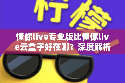 懂你live专业版比懂你live云盒子好在哪？深度解析专业版核心优势，帮你选出最适合的直播方案