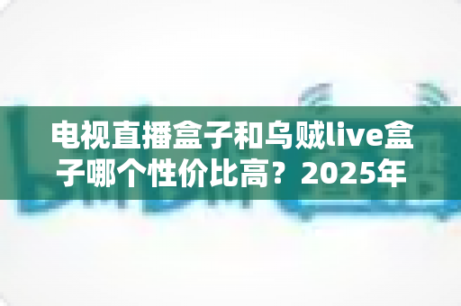 电视直播盒子和乌贼live盒子哪个性价比高？2025年家庭观影设备深度选购指南