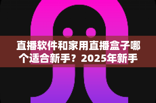 直播软件和家用直播盒子哪个适合新手？2025年新手主播入门设备选择完全指南