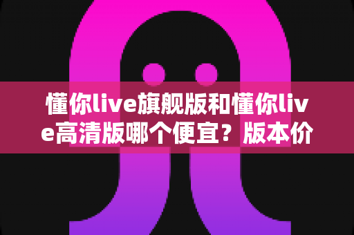 懂你live旗舰版和懂你live高清版哪个便宜？版本价格差异全解析与高性价比选购指南