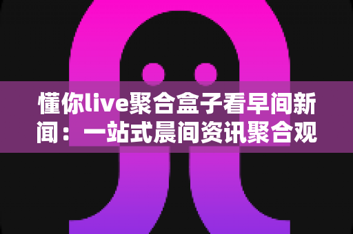 懂你live聚合盒子看早间新闻：一站式晨间资讯聚合观看全攻略