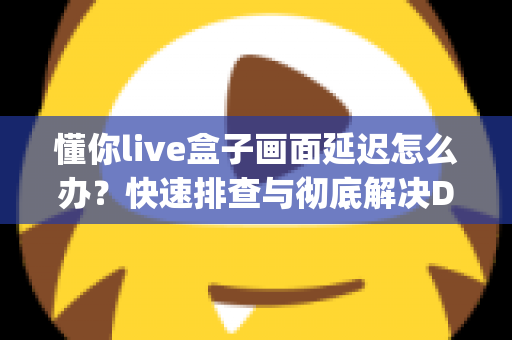 懂你live盒子画面延迟怎么办？快速排查与彻底解决Delay问题的完整指南