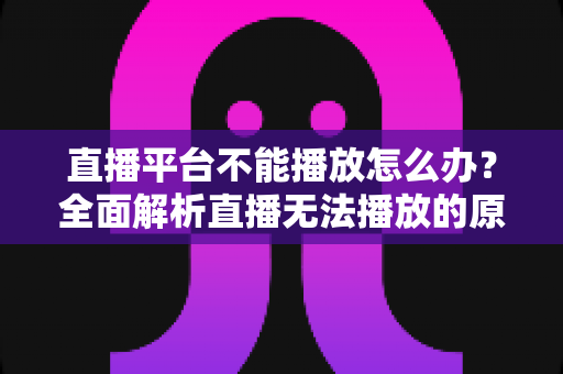 直播平台不能播放怎么办？全面解析直播无法播放的原因与高效解决方法指南