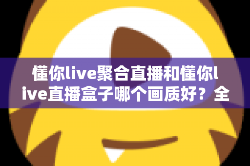 懂你live聚合直播和懂你live直播盒子哪个画质好？全方位画质对比与实用选择指南