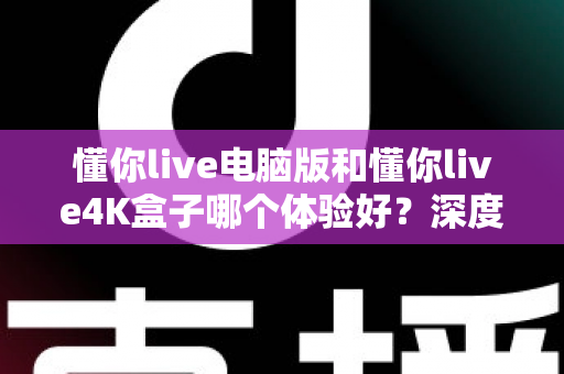 懂你live电脑版和懂你live4K盒子哪个体验好？深度实测对比，看完不再纠结怎么选