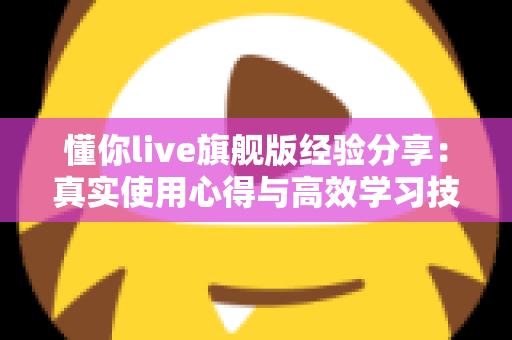 懂你live旗舰版经验分享:真实使用心得与高效学习技巧全解析 懂你live旗舰版经验分享:真实使用心得与高效学习技巧全解析