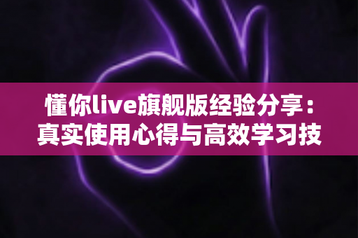 懂你live旗舰版经验分享:真实使用心得与高效学习技巧全解析 懂你live旗舰版经验分享:真实使用心得与高效学习技巧全解析