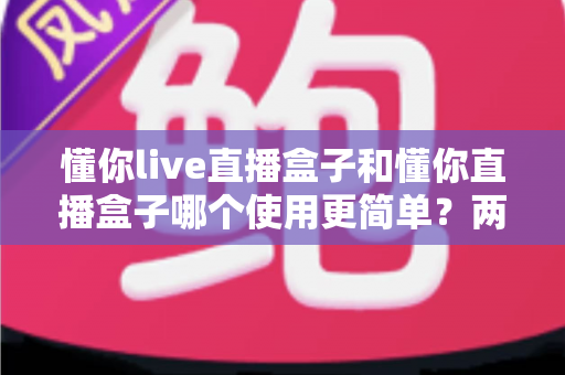 懂你live直播盒子和懂你直播盒子哪个使用更简单？两款设备全维度使用体验对比指南