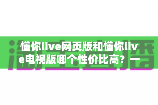懂你live网页版和懂你live电视版哪个性价比高?一文看懂两大版本差异,选对版本不花冤枉钱 懂你live网页版和懂你live电视版哪个性价比高?一文看懂两大版本差异,选对版本不花冤枉钱