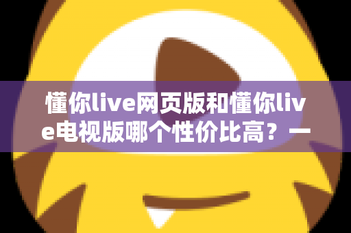 懂你live网页版和懂你live电视版哪个性价比高？一文看懂两大版本差异，选对版本不花冤枉钱