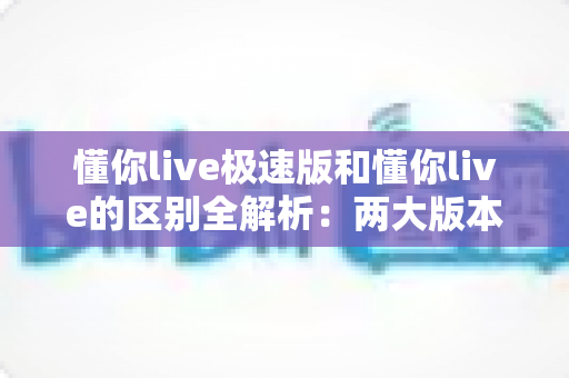 懂你live极速版和懂你live的区别全解析：两大版本深度对比，帮你选出最适合的学习工具