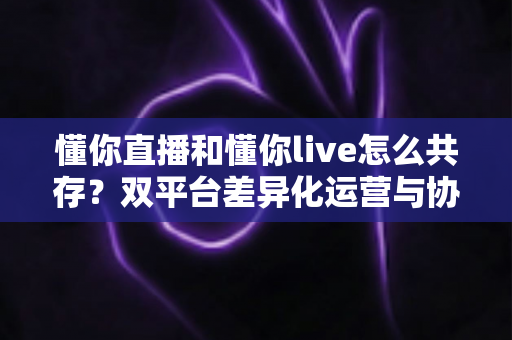 懂你直播和懂你live怎么共存？双平台差异化运营与协同发展完全指南
