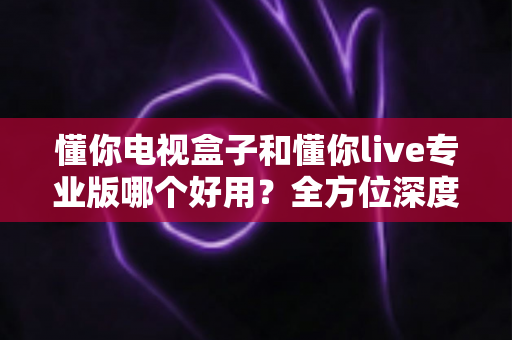 懂你电视盒子和懂你live专业版哪个好用？全方位深度对比评测，助你一步到位选出最合适的大屏观影方案