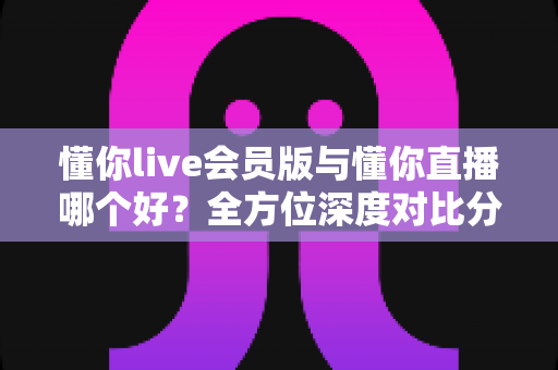 懂你live会员版与懂你直播哪个好？全方位深度对比分析，看完这篇你就知道该怎么选了