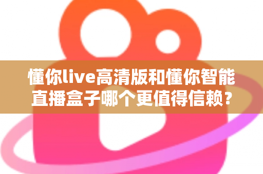 懂你live高清版和懂你智能直播盒子哪个更值得信赖？多维度深度对比，帮你选出更安心的那一款