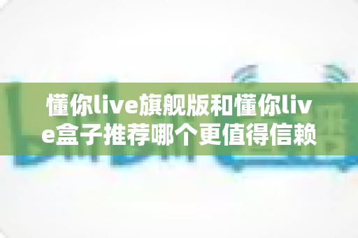 懂你live旗舰版和懂你live盒子推荐哪个更值得信赖?全面深度对比评测帮你做出放心选择 懂你live旗舰版和懂你live盒子推荐哪个更值得信赖?全面深度对比评测帮你做出放心选择