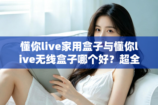 懂你live家用盒子与懂你live无线盒子哪个好？超全对比评测，看完不再纠结！