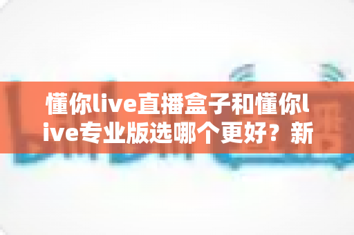 懂你live直播盒子和懂你live专业版选哪个更好？新手到主播的完整选购指南与功能对比