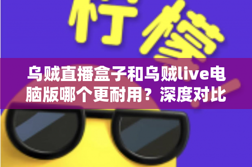 乌贼直播盒子和乌贼live电脑版哪个更耐用？深度对比解析助你选对直播设备