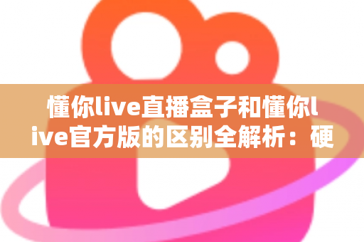 懂你live直播盒子和懂你live官方版的区别全解析：硬件与软件怎么选才最划算？