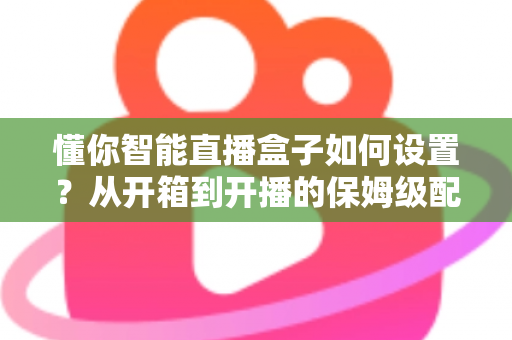 懂你智能直播盒子如何设置？从开箱到开播的保姆级配置教程与实用避坑指南