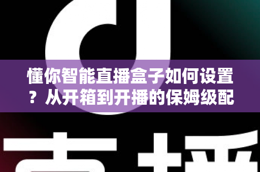 懂你智能直播盒子如何设置？从开箱到开播的保姆级配置教程与实用避坑指南