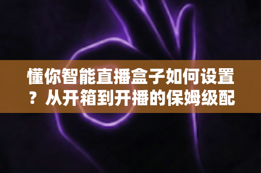 懂你智能直播盒子如何设置？从开箱到开播的保姆级配置教程与实用避坑指南