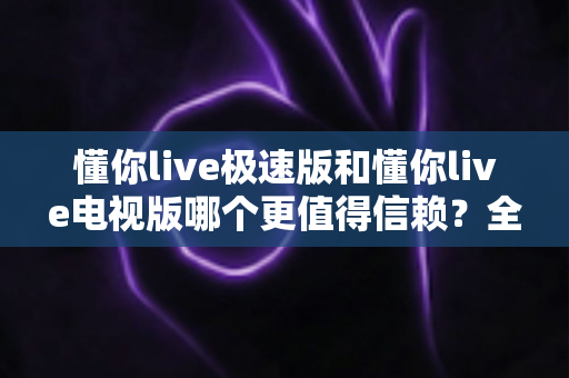 懂你live极速版和懂你live电视版哪个更值得信赖？全面对比评测与选择指南