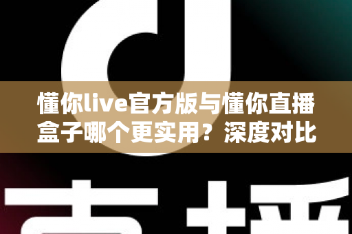 懂你live官方版与懂你直播盒子哪个更实用？深度对比评测帮你找到最适合的直播工具