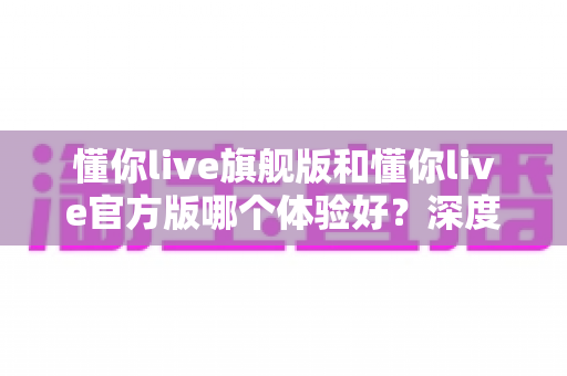懂你live旗舰版和懂你live官方版哪个体验好？深度对比分析帮你选出最适合的版本