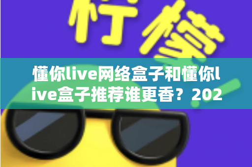 懂你live网络盒子和懂你live盒子推荐谁更香?2025年家庭影音选购深度对比指南,看完不踩坑 懂你live网络盒子和懂你live盒子推荐谁更香?2025年家庭影音选购深度对比指南,看完不踩坑