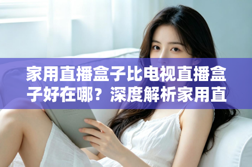 家用直播盒子比电视直播盒子好在哪？深度解析家用直播盒子的核心优势与实用选购指南
