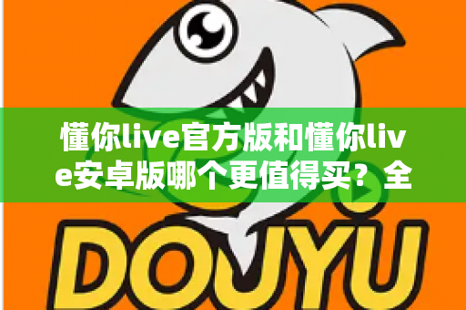 懂你live官方版和懂你live安卓版哪个更值得买？全维度对比测评助你做出明智选择