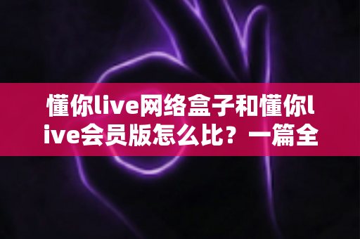 懂你live网络盒子和懂你live会员版怎么比？一篇全方位对比帮你选对不选贵