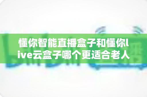 懂你智能直播盒子和懂你live云盒子哪个更适合老人用？适老化电视盒子全面对比与选购攻略