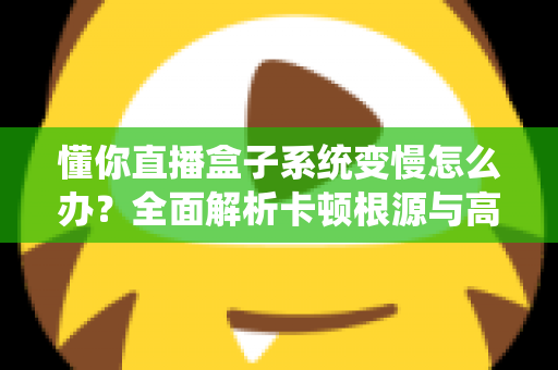 懂你直播盒子系统变慢怎么办？全面解析卡顿根源与高效优化方案