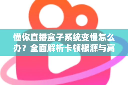 懂你直播盒子系统变慢怎么办？全面解析卡顿根源与高效优化方案